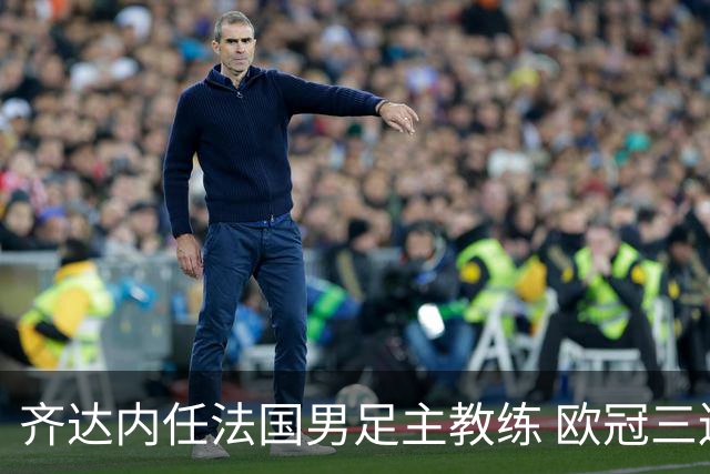齐达内任法国男足主教练 欧冠三连冠铸就传奇